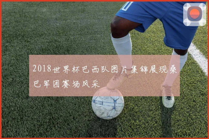 2018世界杯巴西队图片集锦展现桑巴军团赛场风采
